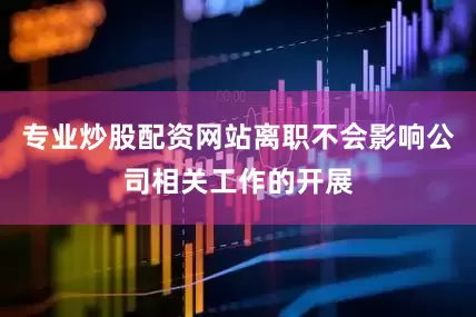 专业炒股配资网站离职不会影响公司相关工作的开展
