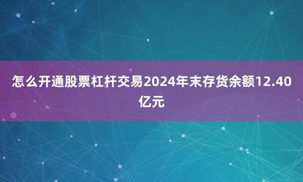 怎么开通股票杠杆交易2024年末存货余额12.40亿元
